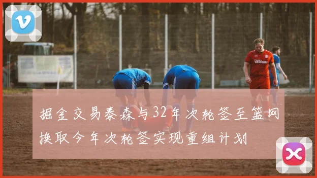 掘金交易泰森与32年次轮签至篮网换取今年次轮签实现重组计划