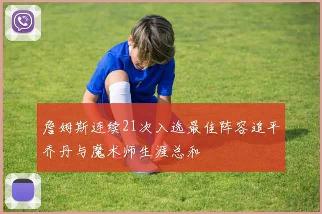 詹姆斯连续21次入选最佳阵容追平乔丹与魔术师生涯总和