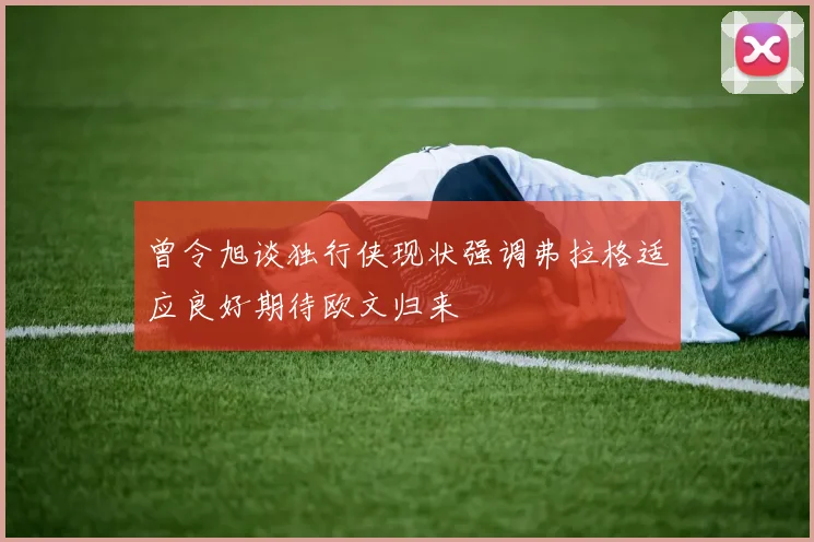 曾令旭谈独行侠现状强调弗拉格适应良好期待欧文归来