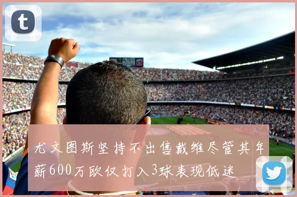 尤文图斯坚持不出售戴维尽管其年薪600万欧仅打入3球表现低迷