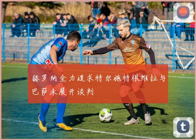 赫罗纳全力追求特尔施特根维拉与巴萨未展开谈判