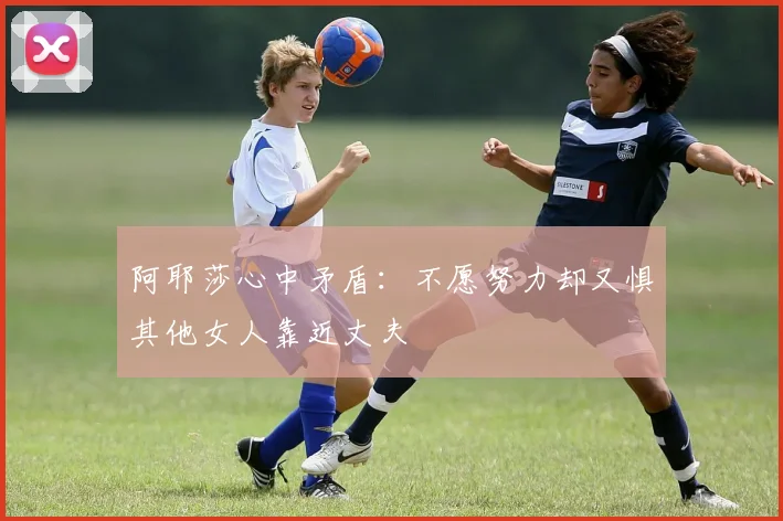 阿耶莎心中矛盾：不愿努力却又惧其他女人靠近丈夫