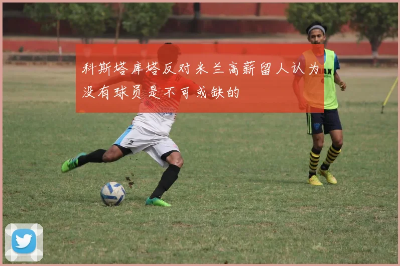 科斯塔库塔反对米兰高薪留人认为没有球员是不可或缺的