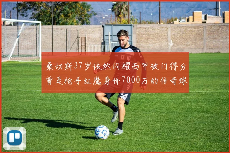 桑切斯37岁依然闪耀西甲破门得分曾是枪手红魔身价7000万的传奇球星