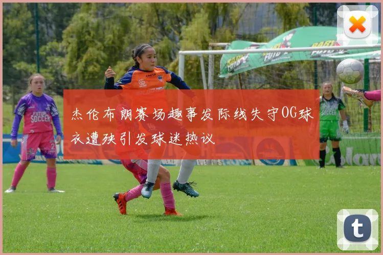 杰伦布朗赛场趣事发际线失守OG球衣遭殃引发球迷热议