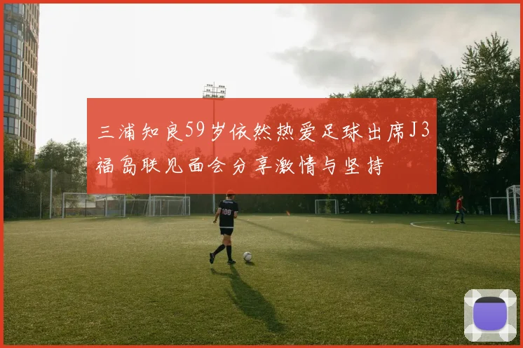 三浦知良59岁依然热爱足球出席J3福岛联见面会分享激情与坚持