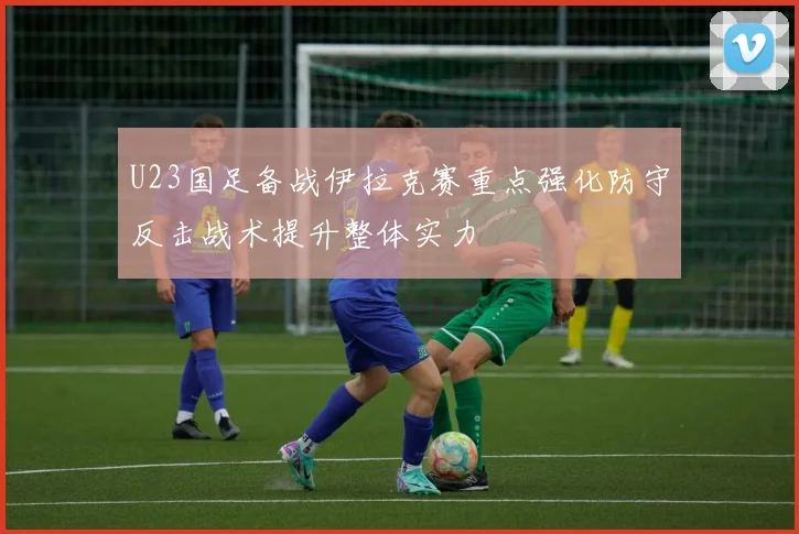U23国足备战伊拉克赛重点强化防守反击战术提升整体实力