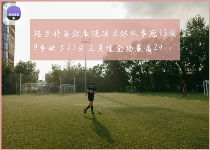 格兰特高效表现助力球队争冠13投9中砍下23分正负值全场最高29