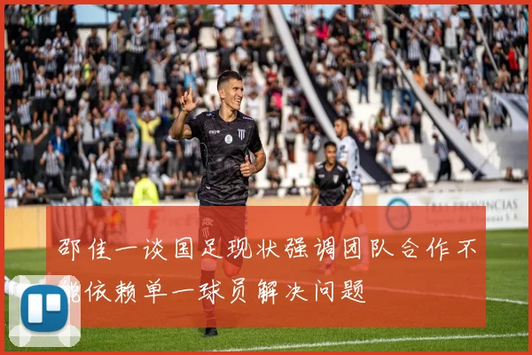 邵佳一谈国足现状强调团队合作不能依赖单一球员解决问题