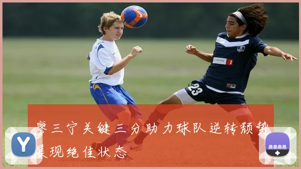 廖三宁关键三分助力球队逆转颓势展现绝佳状态