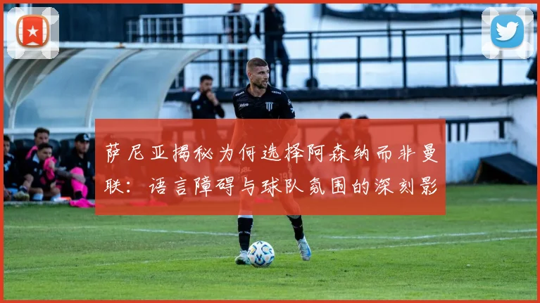 萨尼亚揭秘为何选择阿森纳而非曼联：语言障碍与球队氛围的深刻影响