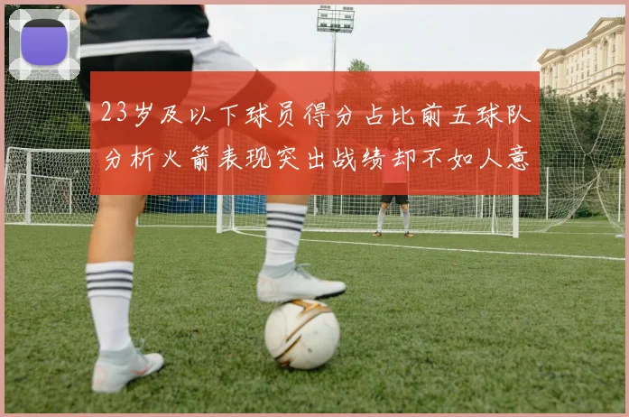 23岁及以下球员得分占比前五球队分析火箭表现突出战绩却不如人意