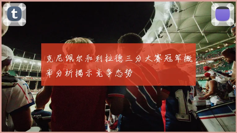 克尼佩尔和利拉德三分大赛冠军概率分析揭示竞争态势