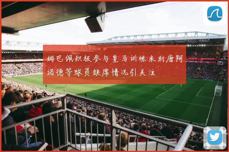 姆巴佩积极参与皇马训练米利唐阿诺德等球员缺席情况引关注