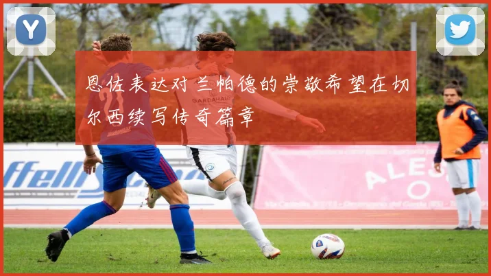 恩佐表达对兰帕德的崇敬希望在切尔西续写传奇篇章
