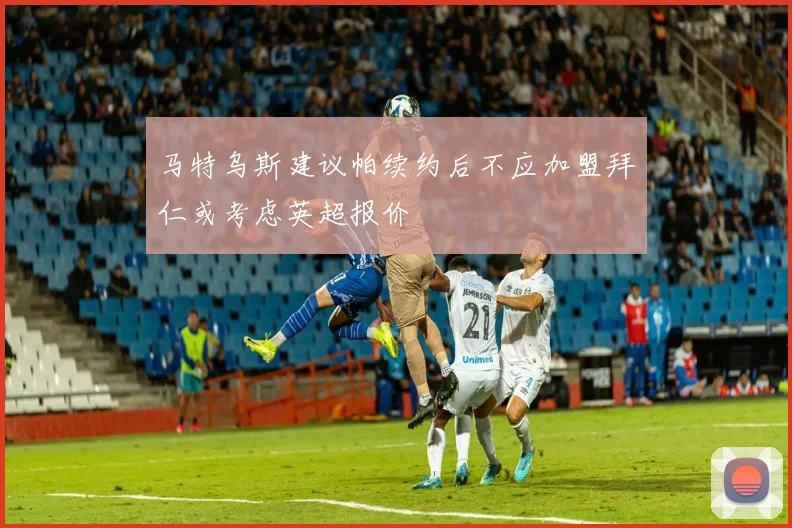 马特乌斯建议帕续约后不应加盟拜仁或考虑英超报价