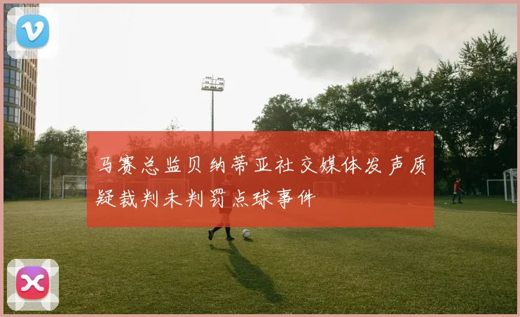 马赛总监贝纳蒂亚社交媒体发声质疑裁判未判罚点球事件