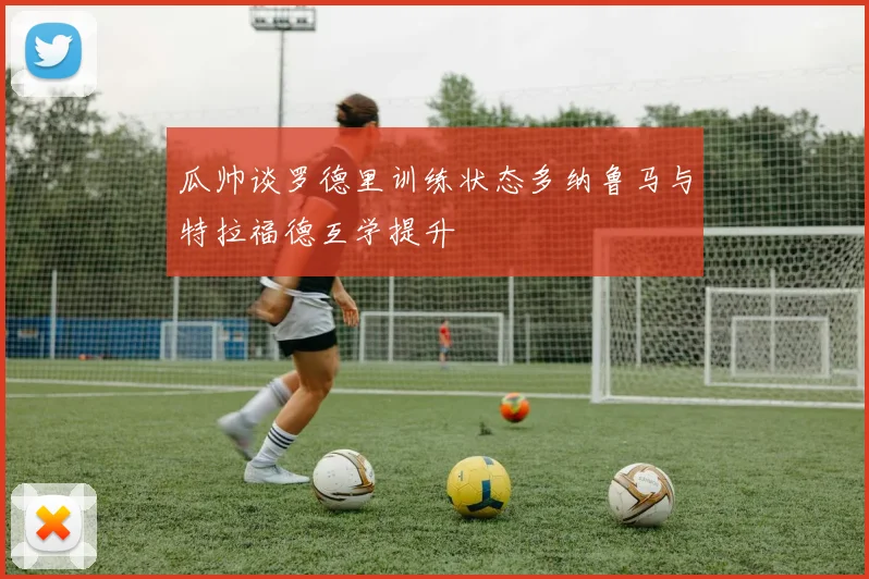 瓜帅谈罗德里训练状态多纳鲁马与特拉福德互学提升