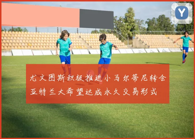 尤文图斯积极推进小马尔蒂尼转会亚特兰大希望达成永久交易形式
