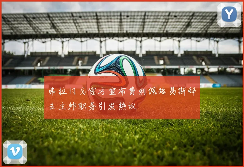 弗拉门戈官方宣布费利佩路易斯辞去主帅职务引发热议