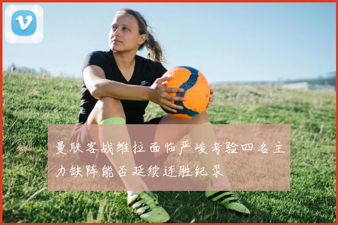 曼联客战维拉面临严峻考验四名主力缺阵能否延续连胜纪录