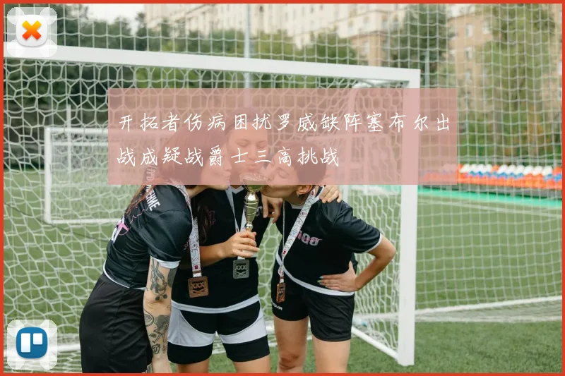 开拓者伤病困扰罗威缺阵塞布尔出战成疑战爵士三高挑战