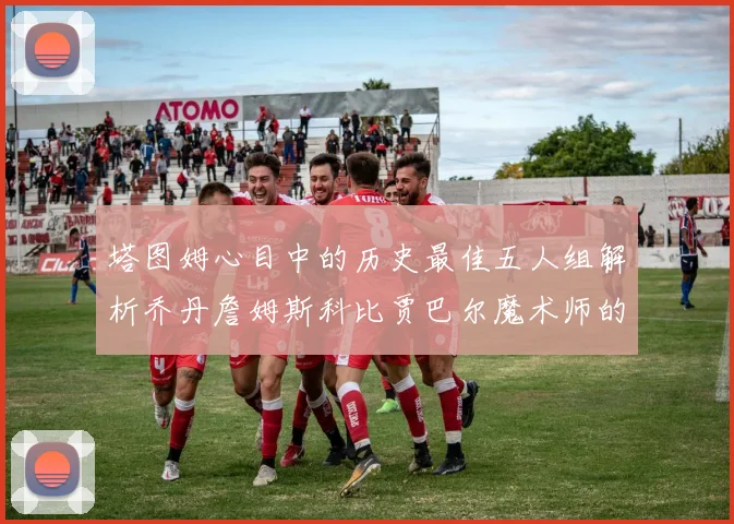塔图姆心目中的历史最佳五人组解析乔丹詹姆斯科比贾巴尔魔术师的传奇魅力