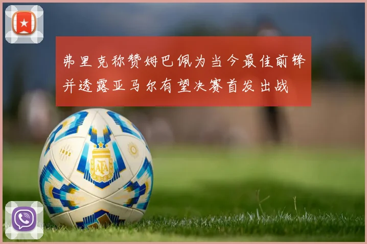 弗里克称赞姆巴佩为当今最佳前锋并透露亚马尔有望决赛首发出战