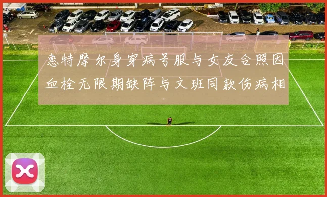 惠特摩尔身穿病号服与女友合照因血栓无限期缺阵与文班同款伤病相似