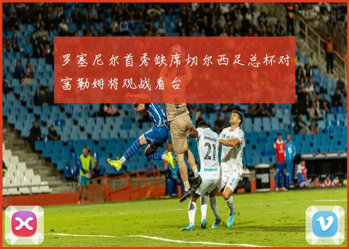 罗塞尼尔首秀缺席切尔西足总杯对富勒姆将观战看台