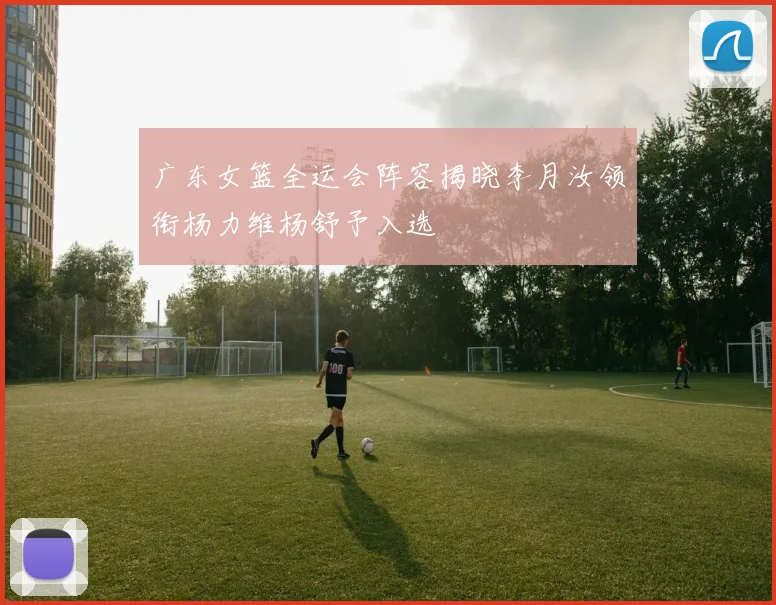 广东女篮全运会阵容揭晓李月汝领衔杨力维杨舒予入选