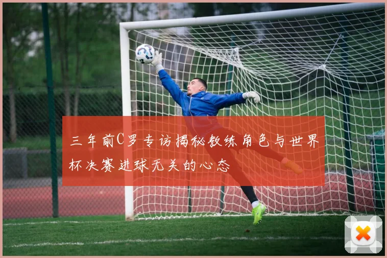 三年前C罗专访揭秘教练角色与世界杯决赛进球无关的心态