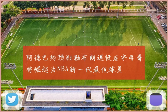 阿德巴约预测勒布朗退役后字母哥将崛起为NBA新一代最佳球员