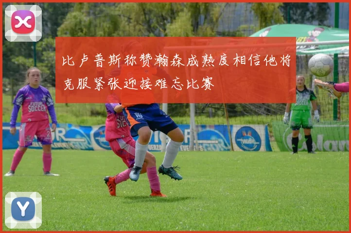 比卢普斯称赞瀚森成熟度相信他将克服紧张迎接难忘比赛