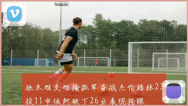 独木难支难掩孤军奋战杰伦格林23投11中依然砍下26分表现抢眼